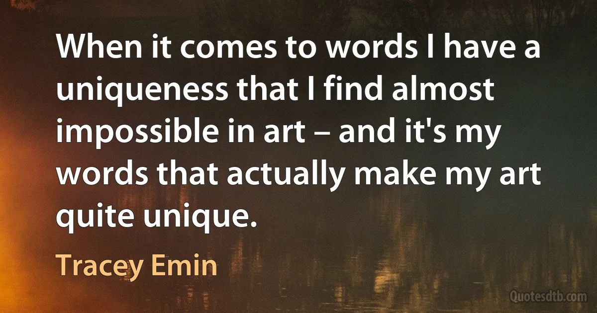 When it comes to words I have a uniqueness that I find almost impossible in art – and it's my words that actually make my art quite unique. (Tracey Emin)