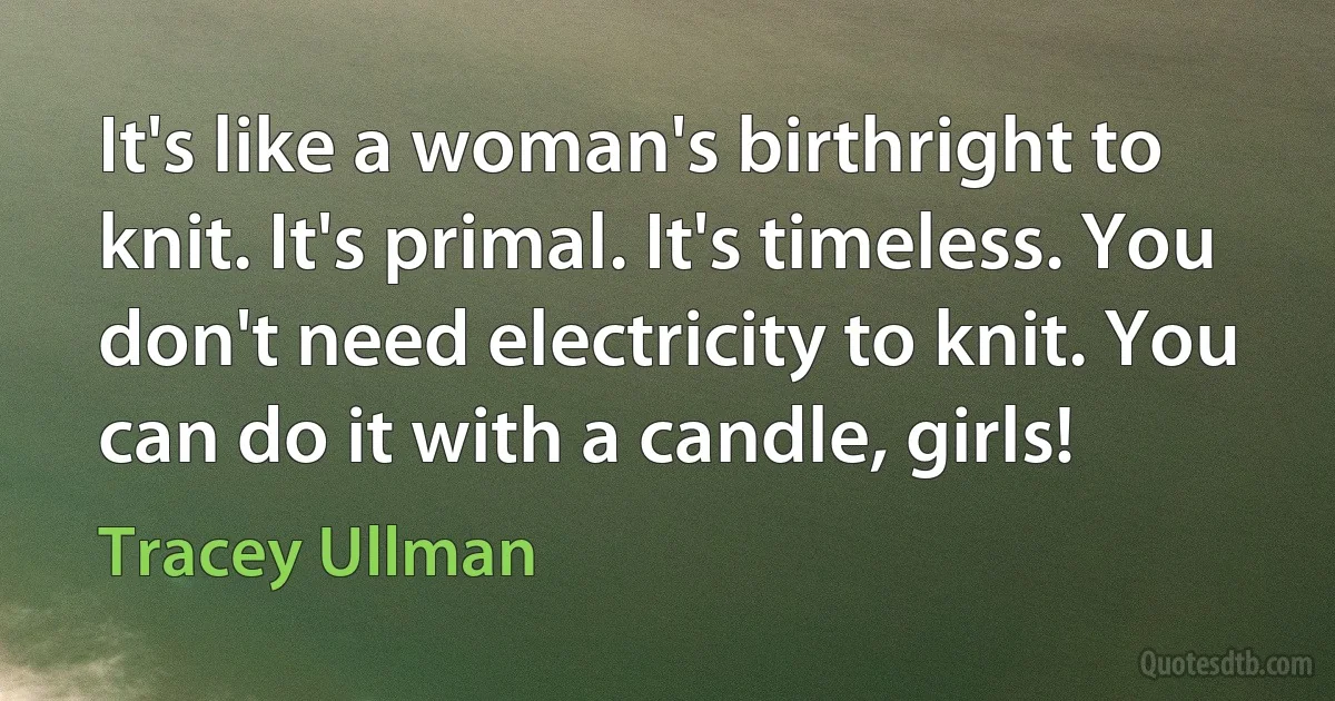 It's like a woman's birthright to knit. It's primal. It's timeless. You don't need electricity to knit. You can do it with a candle, girls! (Tracey Ullman)