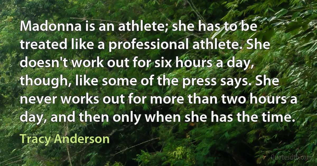 Madonna is an athlete; she has to be treated like a professional athlete. She doesn't work out for six hours a day, though, like some of the press says. She never works out for more than two hours a day, and then only when she has the time. (Tracy Anderson)