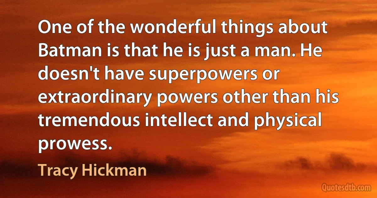 One of the wonderful things about Batman is that he is just a man. He doesn't have superpowers or extraordinary powers other than his tremendous intellect and physical prowess. (Tracy Hickman)