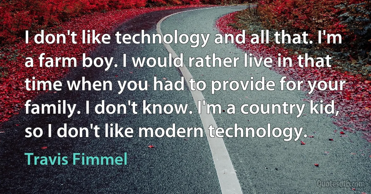 I don't like technology and all that. I'm a farm boy. I would rather live in that time when you had to provide for your family. I don't know. I'm a country kid, so I don't like modern technology. (Travis Fimmel)