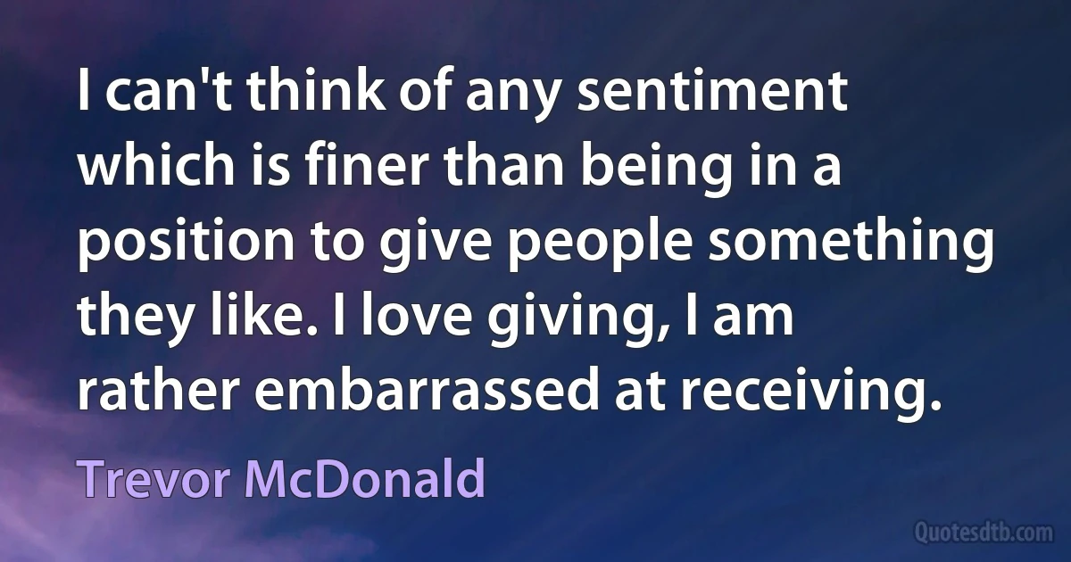 I can't think of any sentiment which is finer than being in a position to give people something they like. I love giving, I am rather embarrassed at receiving. (Trevor McDonald)