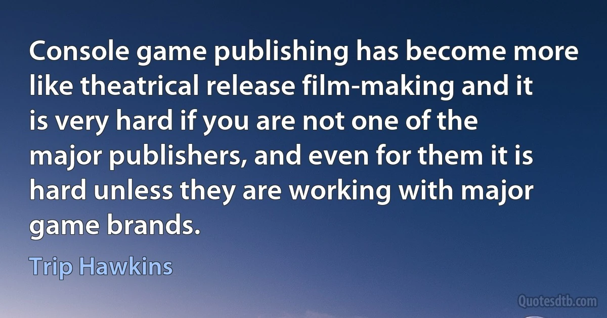 Console game publishing has become more like theatrical release film-making and it is very hard if you are not one of the major publishers, and even for them it is hard unless they are working with major game brands. (Trip Hawkins)