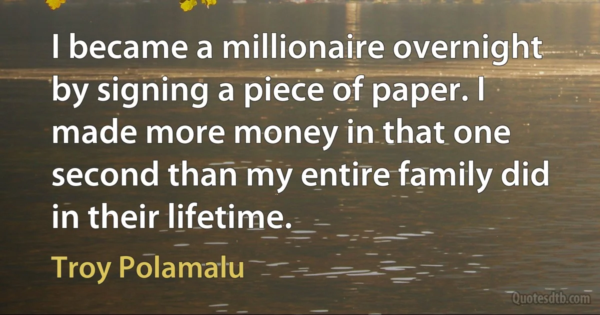 I became a millionaire overnight by signing a piece of paper. I made more money in that one second than my entire family did in their lifetime. (Troy Polamalu)