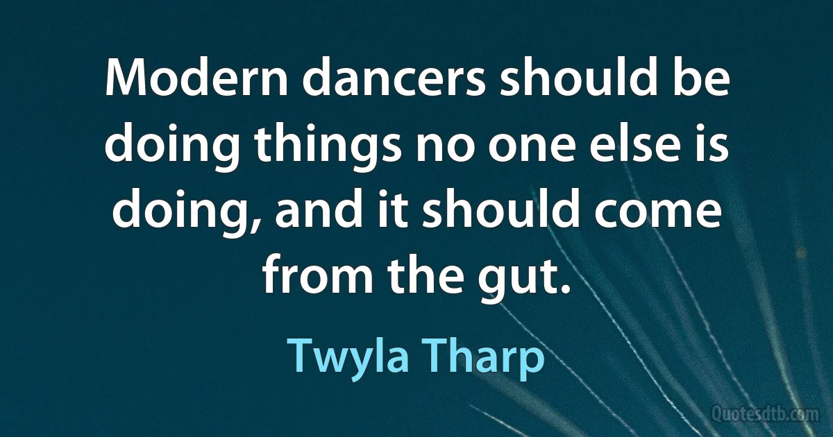 Modern dancers should be doing things no one else is doing, and it should come from the gut. (Twyla Tharp)