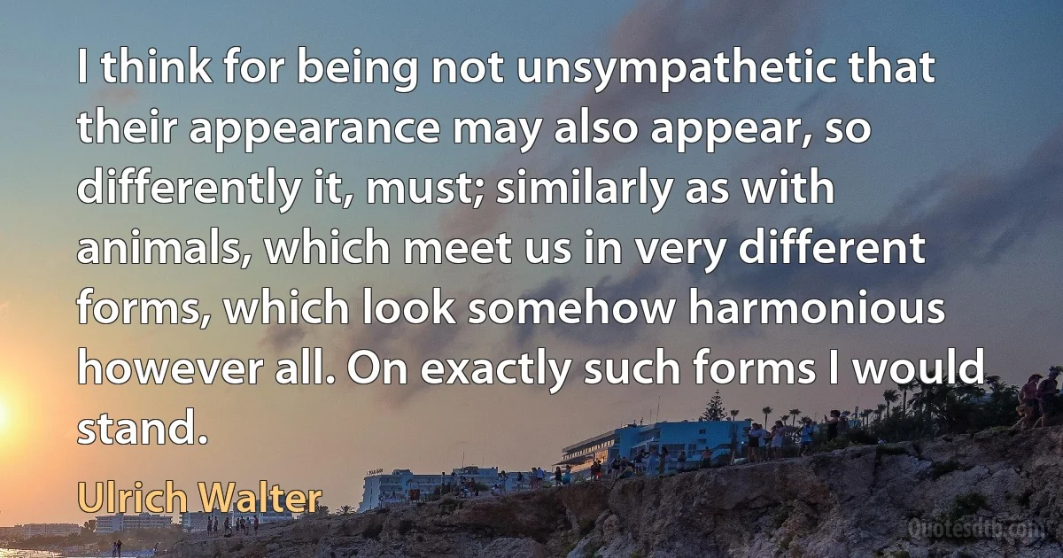 I think for being not unsympathetic that their appearance may also appear, so differently it, must; similarly as with animals, which meet us in very different forms, which look somehow harmonious however all. On exactly such forms I would stand. (Ulrich Walter)