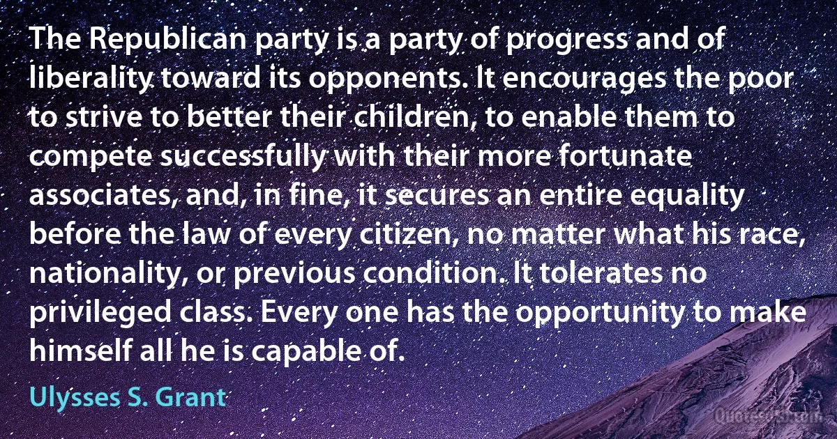 The Republican party is a party of progress and of liberality toward its opponents. It encourages the poor to strive to better their children, to enable them to compete successfully with their more fortunate associates, and, in fine, it secures an entire equality before the law of every citizen, no matter what his race, nationality, or previous condition. It tolerates no privileged class. Every one has the opportunity to make himself all he is capable of. (Ulysses S. Grant)