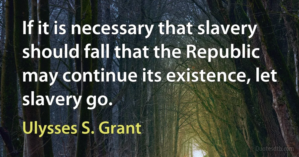 If it is necessary that slavery should fall that the Republic may continue its existence, let slavery go. (Ulysses S. Grant)