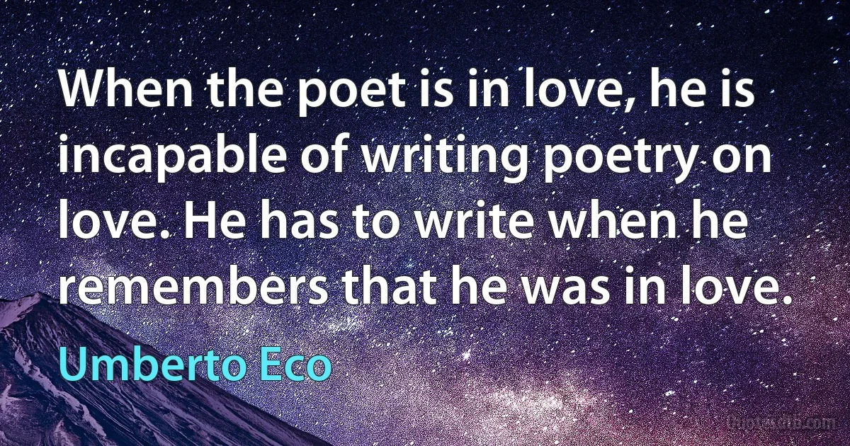 When the poet is in love, he is incapable of writing poetry on love. He has to write when he remembers that he was in love. (Umberto Eco)