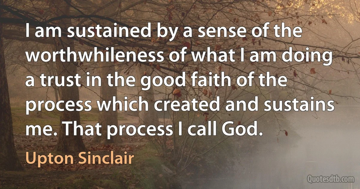 I am sustained by a sense of the worthwhileness of what I am doing a trust in the good faith of the process which created and sustains me. That process I call God. (Upton Sinclair)