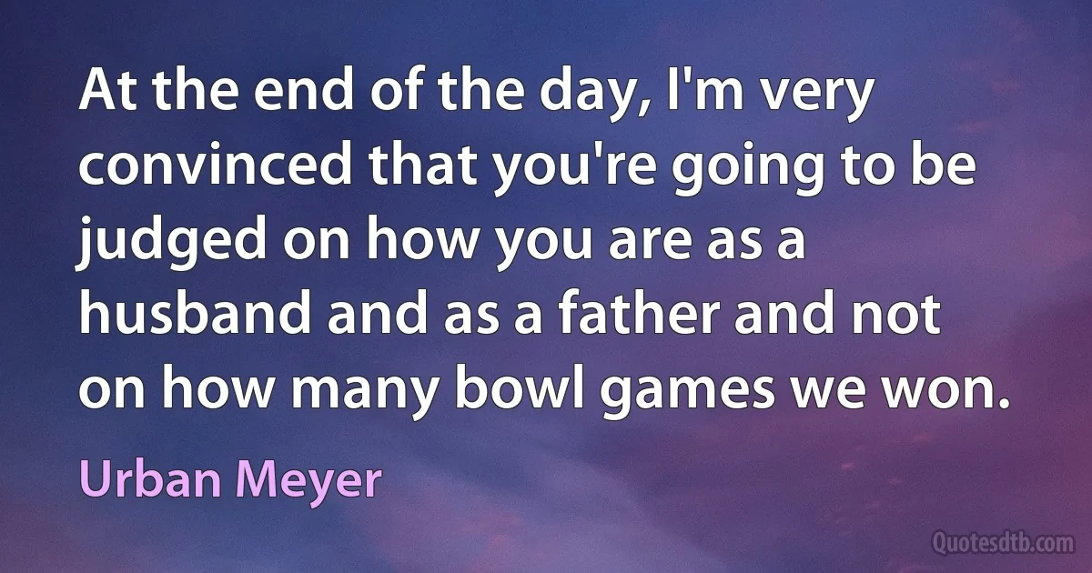 At the end of the day, I'm very convinced that you're going to be judged on how you are as a husband and as a father and not on how many bowl games we won. (Urban Meyer)