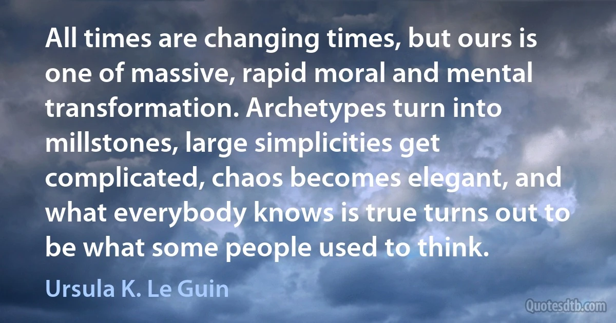 All times are changing times, but ours is one of massive, rapid moral and mental transformation. Archetypes turn into millstones, large simplicities get complicated, chaos becomes elegant, and what everybody knows is true turns out to be what some people used to think. (Ursula K. Le Guin)