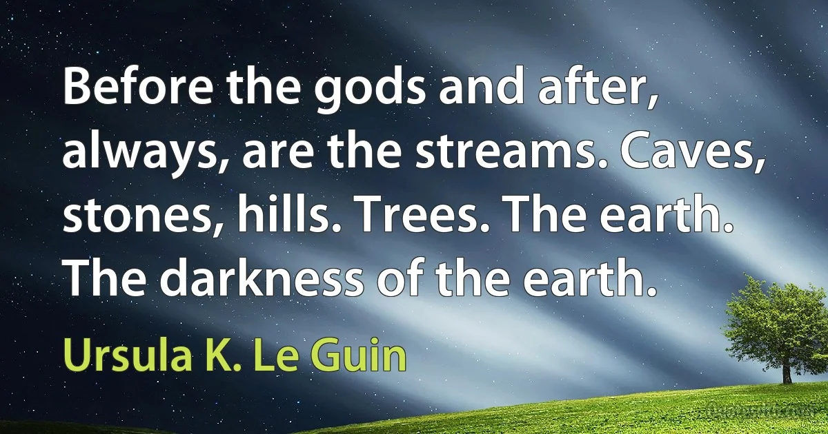 Before the gods and after, always, are the streams. Caves, stones, hills. Trees. The earth. The darkness of the earth. (Ursula K. Le Guin)