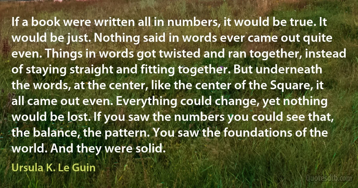 If a book were written all in numbers, it would be true. It would be just. Nothing said in words ever came out quite even. Things in words got twisted and ran together, instead of staying straight and fitting together. But underneath the words, at the center, like the center of the Square, it all came out even. Everything could change, yet nothing would be lost. If you saw the numbers you could see that, the balance, the pattern. You saw the foundations of the world. And they were solid. (Ursula K. Le Guin)