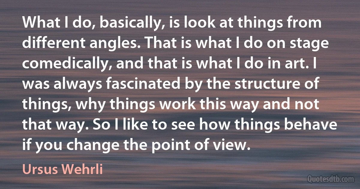 What I do, basically, is look at things from different angles. That is what I do on stage comedically, and that is what I do in art. I was always fascinated by the structure of things, why things work this way and not that way. So I like to see how things behave if you change the point of view. (Ursus Wehrli)