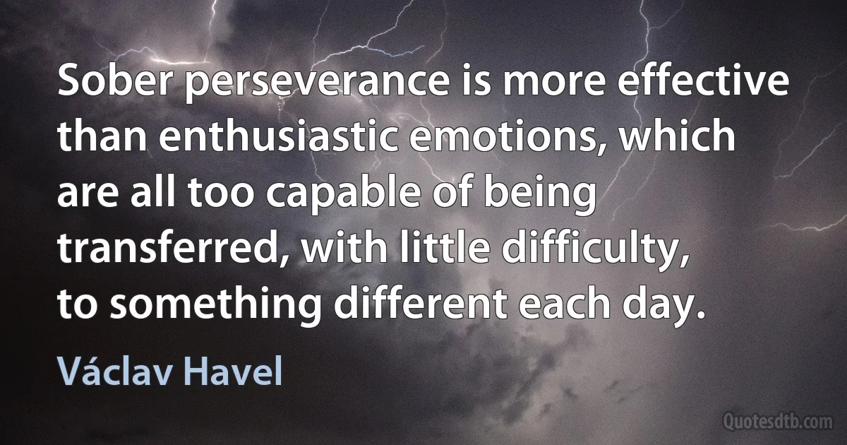 Sober perseverance is more effective than enthusiastic emotions, which are all too capable of being transferred, with little difficulty, to something different each day. (Václav Havel)