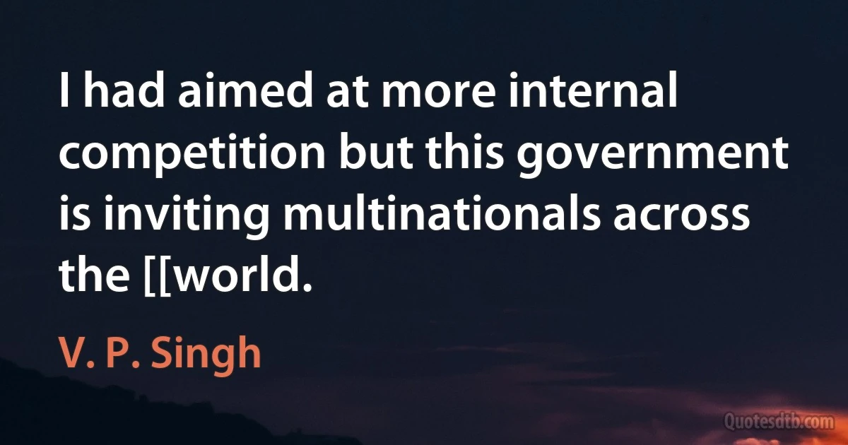 I had aimed at more internal competition but this government is inviting multinationals across the [[world. (V. P. Singh)