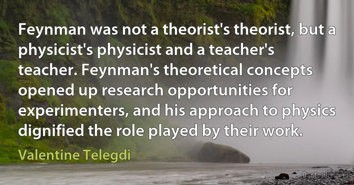 Feynman was not a theorist's theorist, but a physicist's physicist and a teacher's teacher. Feynman's theoretical concepts opened up research opportunities for experimenters, and his approach to physics dignified the role played by their work. (Valentine Telegdi)