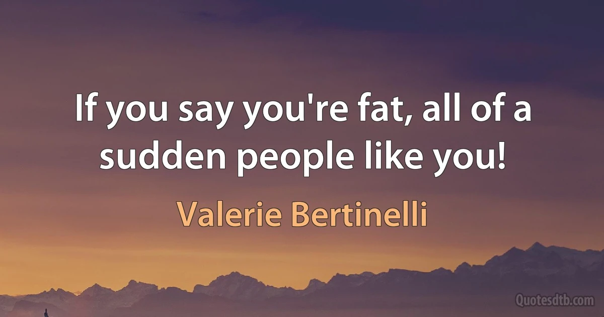 If you say you're fat, all of a sudden people like you! (Valerie Bertinelli)