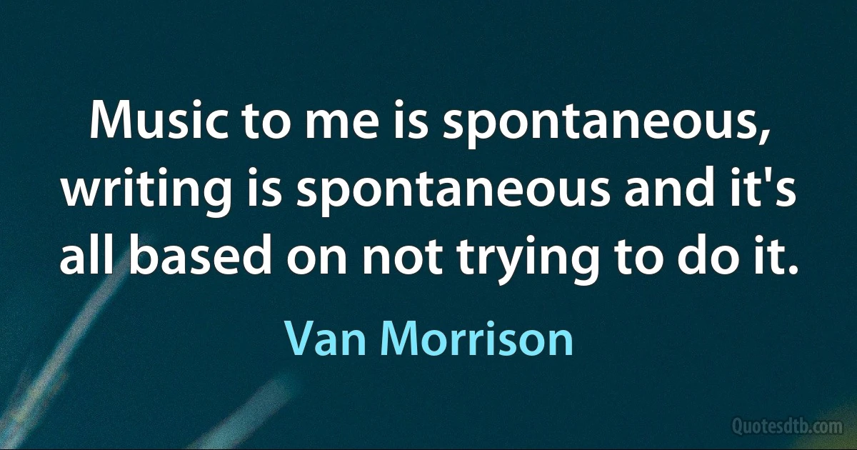 Music to me is spontaneous, writing is spontaneous and it's all based on not trying to do it. (Van Morrison)