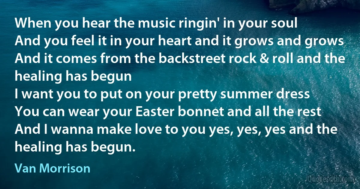 When you hear the music ringin' in your soul
And you feel it in your heart and it grows and grows
And it comes from the backstreet rock & roll and the healing has begun
I want you to put on your pretty summer dress
You can wear your Easter bonnet and all the rest
And I wanna make love to you yes, yes, yes and the healing has begun. (Van Morrison)