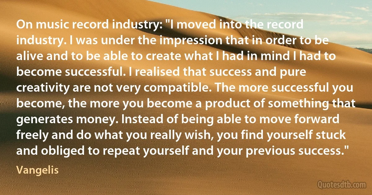 On music record industry: "I moved into the record industry. I was under the impression that in order to be alive and to be able to create what I had in mind I had to become successful. I realised that success and pure creativity are not very compatible. The more successful you become, the more you become a product of something that generates money. Instead of being able to move forward freely and do what you really wish, you find yourself stuck and obliged to repeat yourself and your previous success." (Vangelis)