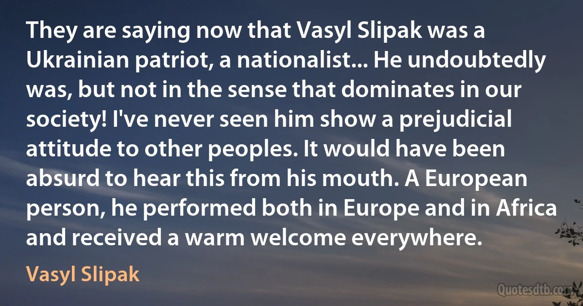 They are saying now that Vasyl Slipak was a Ukrainian patriot, a nationalist... He undoubtedly was, but not in the sense that dominates in our society! I've never seen him show a prejudicial attitude to other peoples. It would have been absurd to hear this from his mouth. A European person, he performed both in Europe and in Africa and received a warm welcome everywhere. (Vasyl Slipak)