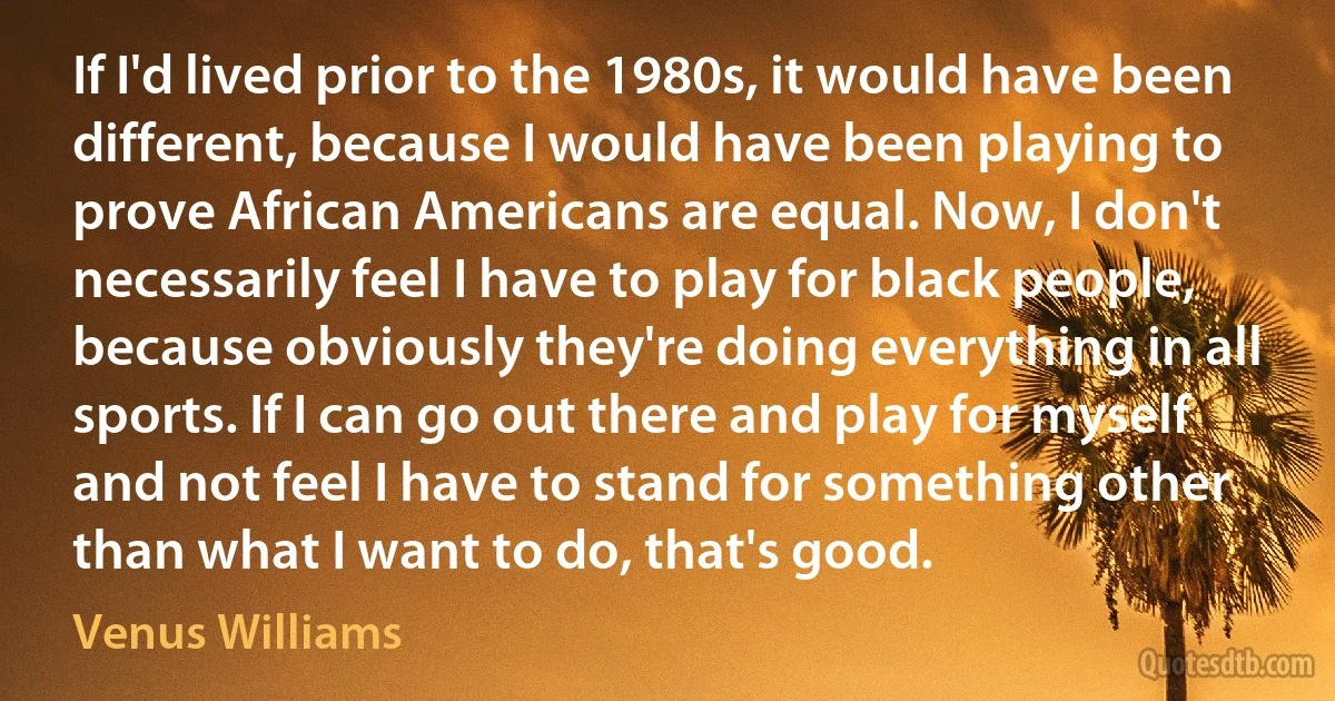 If I'd lived prior to the 1980s, it would have been different, because I would have been playing to prove African Americans are equal. Now, I don't necessarily feel I have to play for black people, because obviously they're doing everything in all sports. If I can go out there and play for myself and not feel I have to stand for something other than what I want to do, that's good. (Venus Williams)