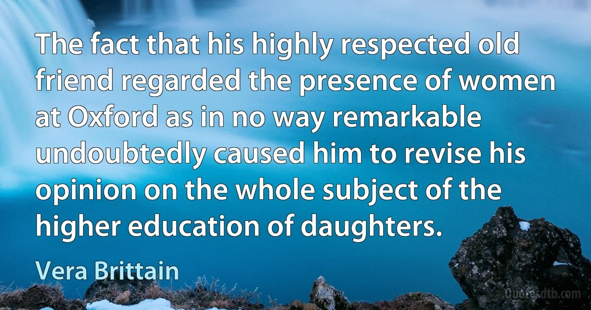 The fact that his highly respected old friend regarded the presence of women at Oxford as in no way remarkable undoubtedly caused him to revise his opinion on the whole subject of the higher education of daughters. (Vera Brittain)