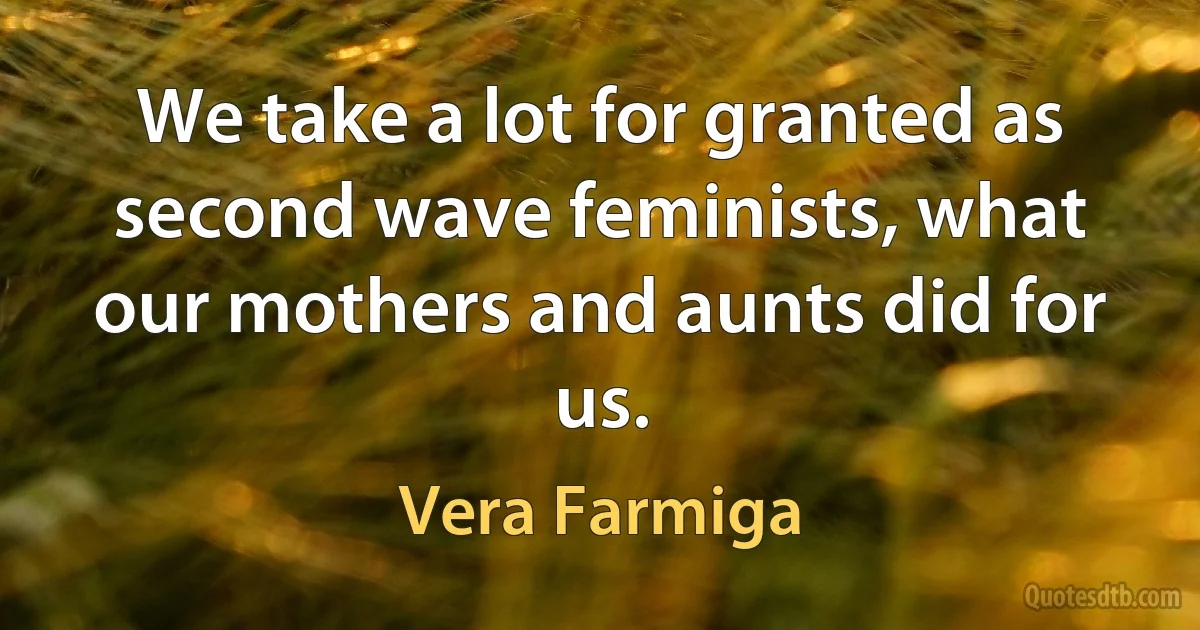 We take a lot for granted as second wave feminists, what our mothers and aunts did for us. (Vera Farmiga)