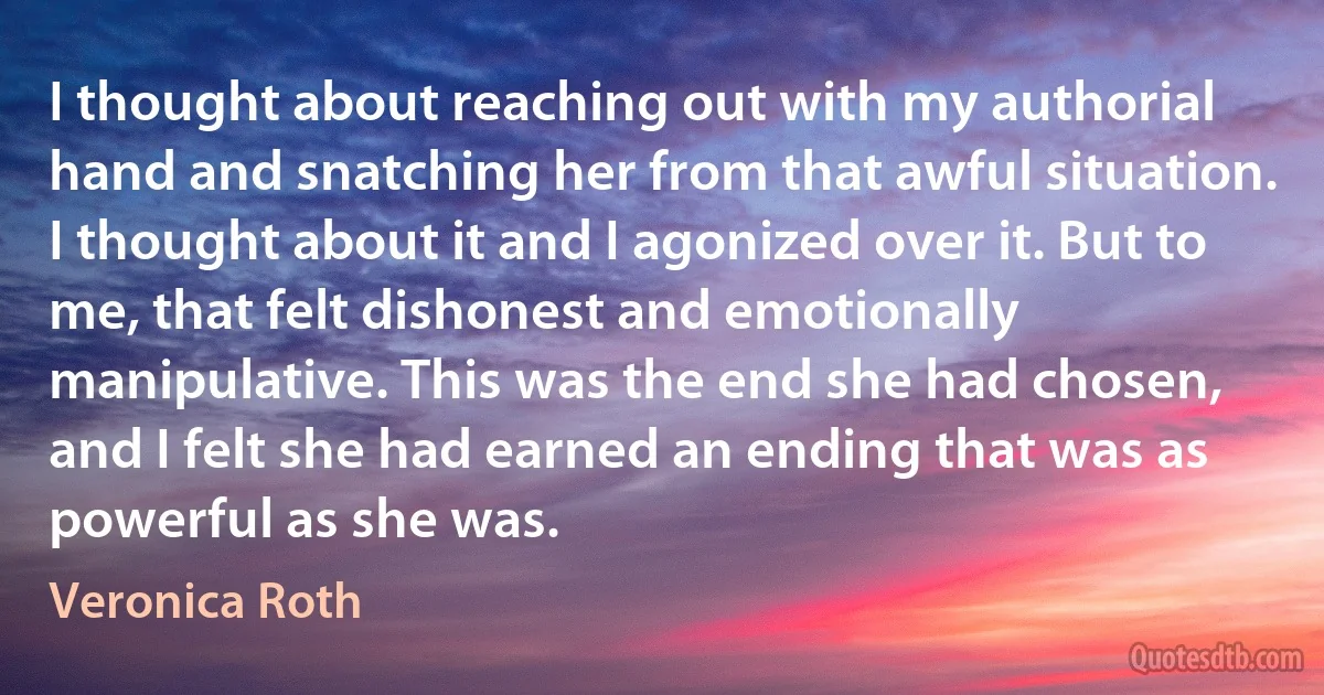 I thought about reaching out with my authorial hand and snatching her from that awful situation. I thought about it and I agonized over it. But to me, that felt dishonest and emotionally manipulative. This was the end she had chosen, and I felt she had earned an ending that was as powerful as she was. (Veronica Roth)