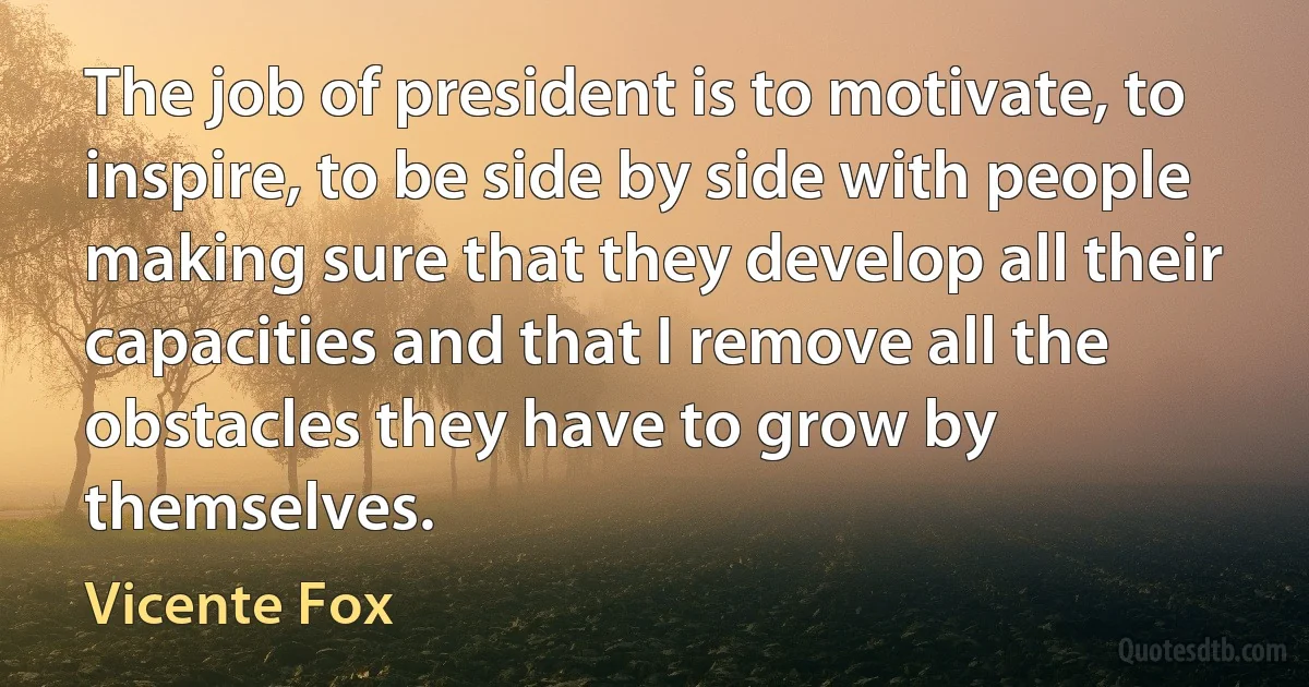 The job of president is to motivate, to inspire, to be side by side with people making sure that they develop all their capacities and that I remove all the obstacles they have to grow by themselves. (Vicente Fox)