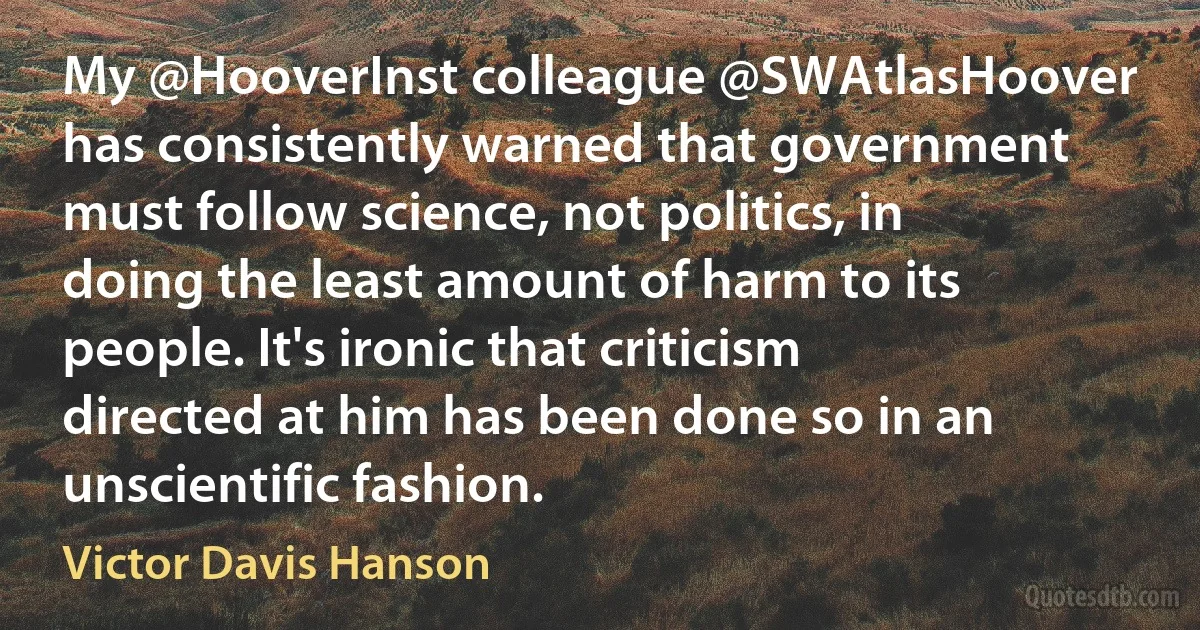 My @HooverInst colleague @SWAtlasHoover has consistently warned that government must follow science, not politics, in doing the least amount of harm to its people. It's ironic that criticism directed at him has been done so in an unscientific fashion. (Victor Davis Hanson)