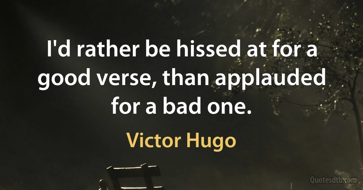 I'd rather be hissed at for a good verse, than applauded for a bad one. (Victor Hugo)