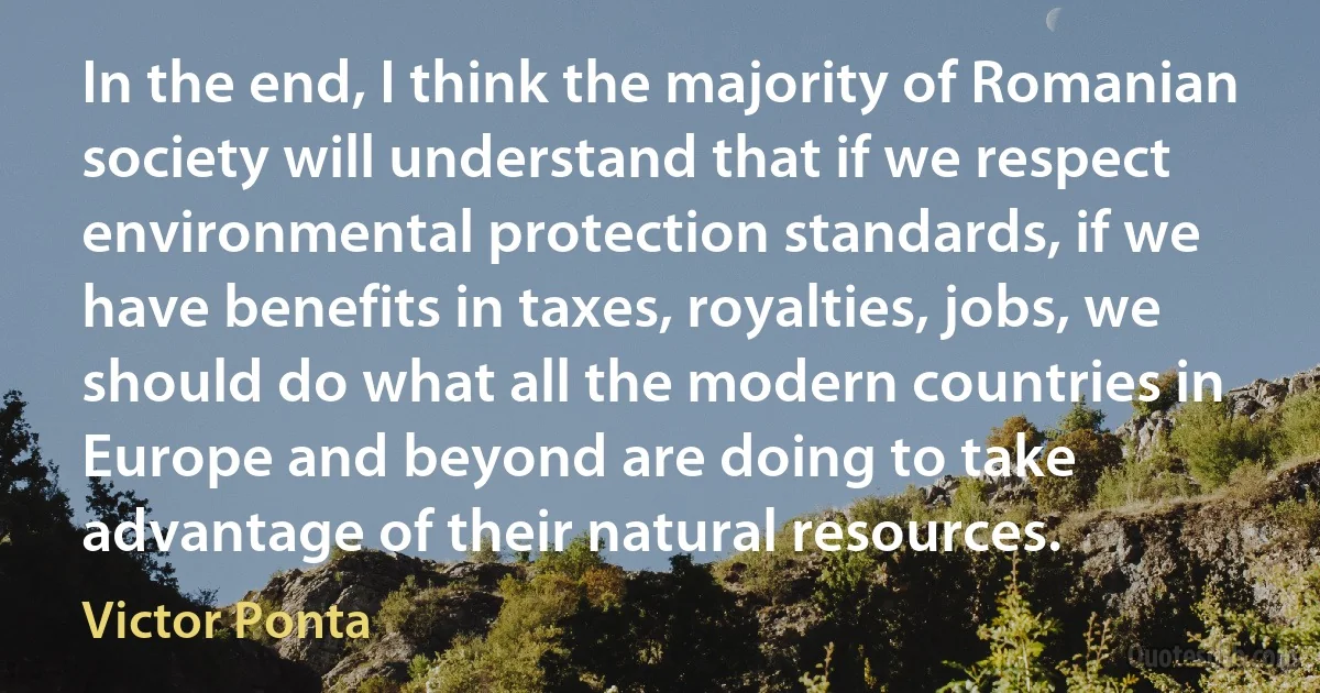 In the end, I think the majority of Romanian society will understand that if we respect environmental protection standards, if we have benefits in taxes, royalties, jobs, we should do what all the modern countries in Europe and beyond are doing to take advantage of their natural resources. (Victor Ponta)