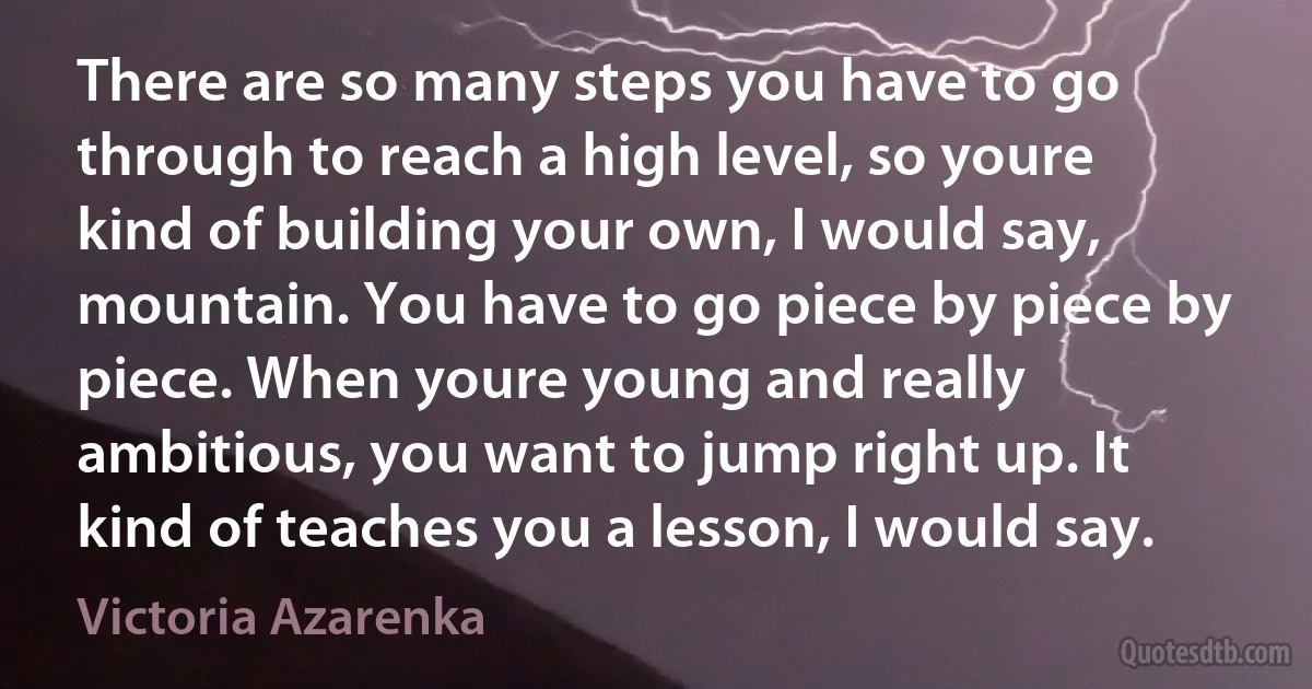 There are so many steps you have to go through to reach a high level, so youre kind of building your own, I would say, mountain. You have to go piece by piece by piece. When youre young and really ambitious, you want to jump right up. It kind of teaches you a lesson, I would say. (Victoria Azarenka)