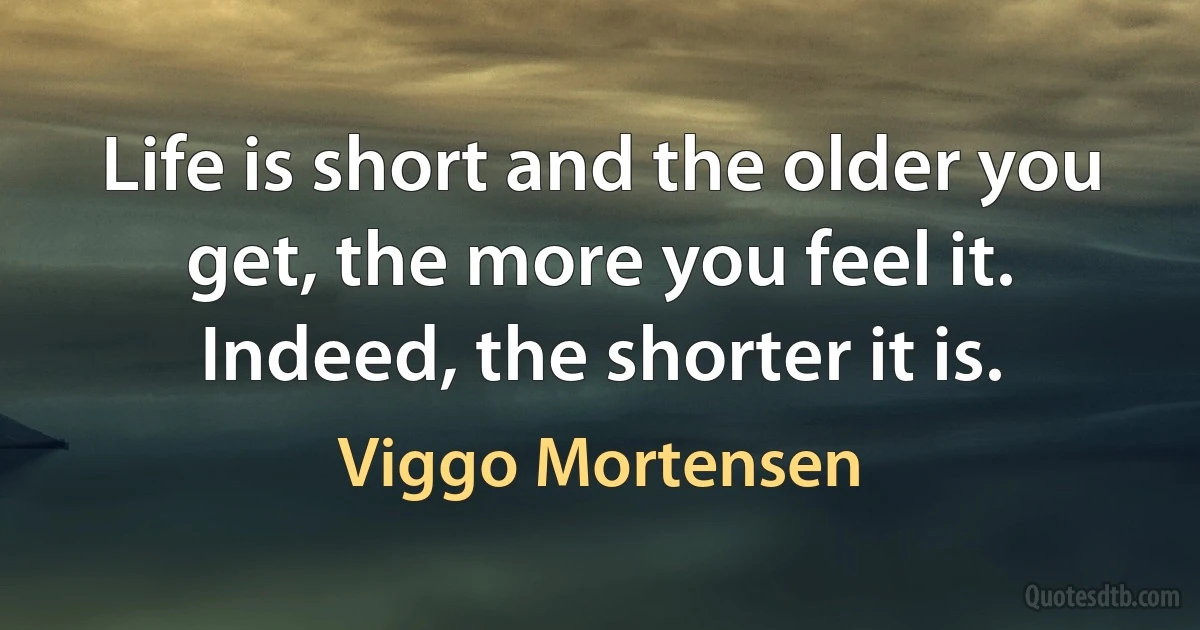 Life is short and the older you get, the more you feel it. Indeed, the shorter it is. (Viggo Mortensen)