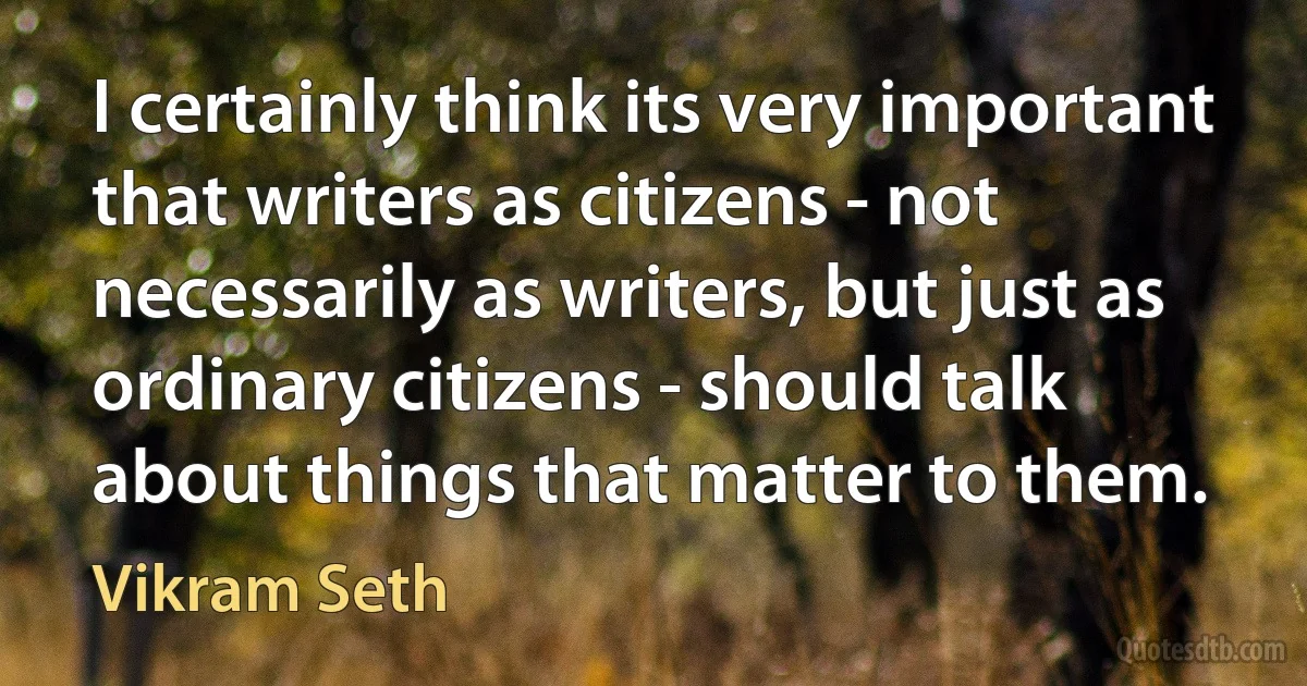 I certainly think its very important that writers as citizens - not necessarily as writers, but just as ordinary citizens - should talk about things that matter to them. (Vikram Seth)