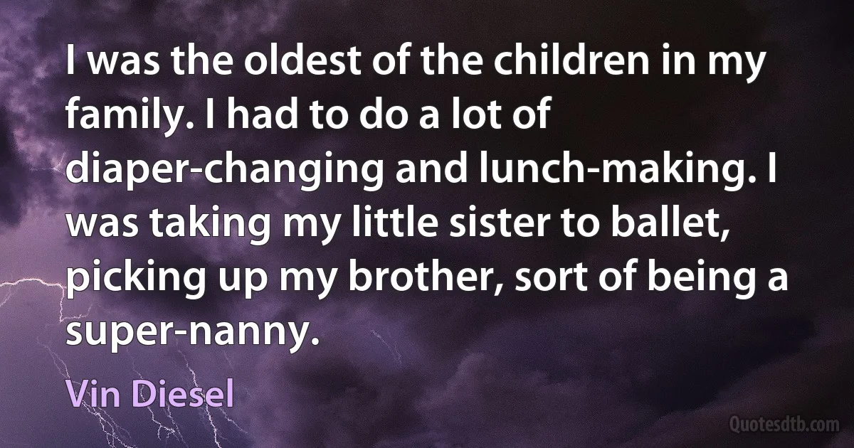 I was the oldest of the children in my family. I had to do a lot of diaper-changing and lunch-making. I was taking my little sister to ballet, picking up my brother, sort of being a super-nanny. (Vin Diesel)