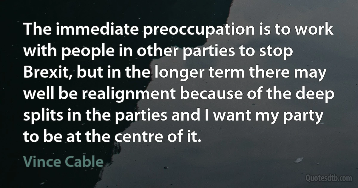 The immediate preoccupation is to work with people in other parties to stop Brexit, but in the longer term there may well be realignment because of the deep splits in the parties and I want my party to be at the centre of it. (Vince Cable)