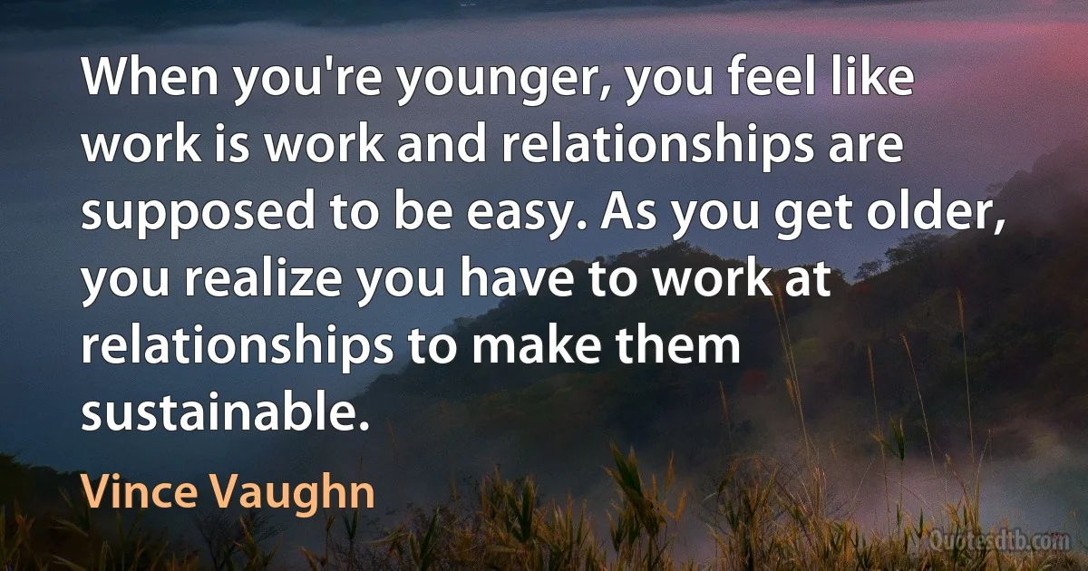 When you're younger, you feel like work is work and relationships are supposed to be easy. As you get older, you realize you have to work at relationships to make them sustainable. (Vince Vaughn)