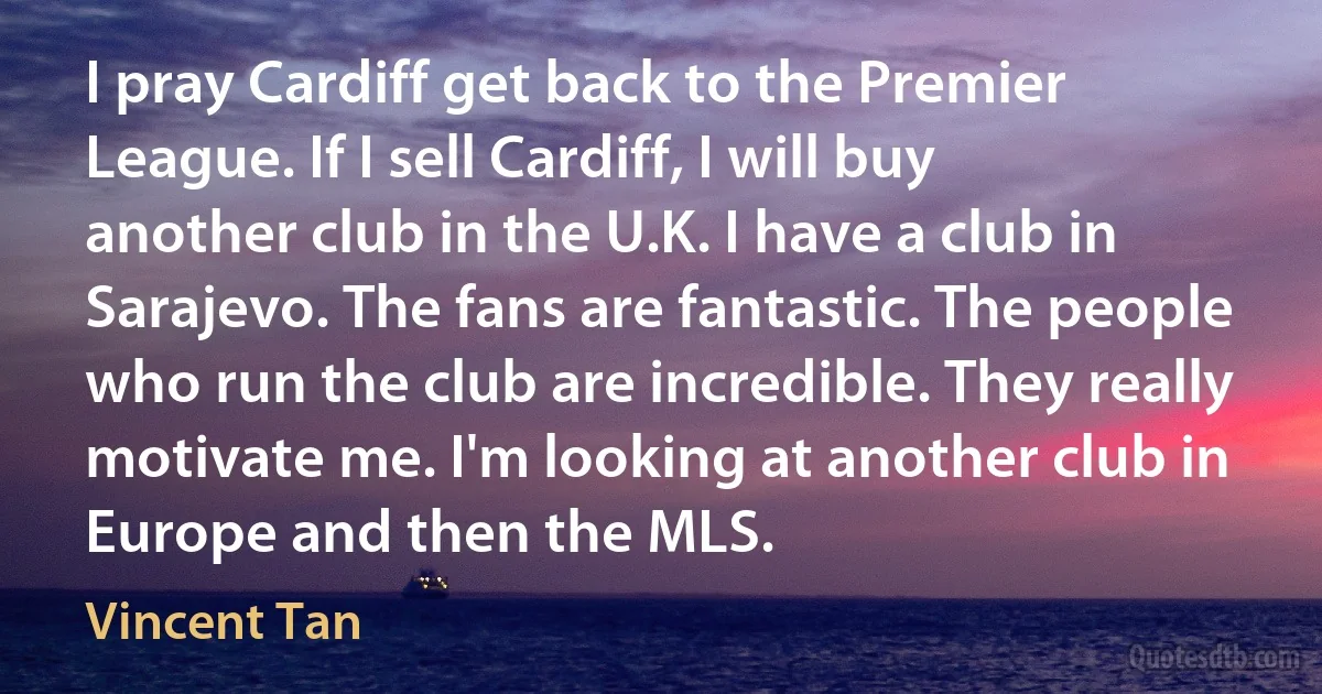 I pray Cardiff get back to the Premier League. If I sell Cardiff, I will buy another club in the U.K. I have a club in Sarajevo. The fans are fantastic. The people who run the club are incredible. They really motivate me. I'm looking at another club in Europe and then the MLS. (Vincent Tan)