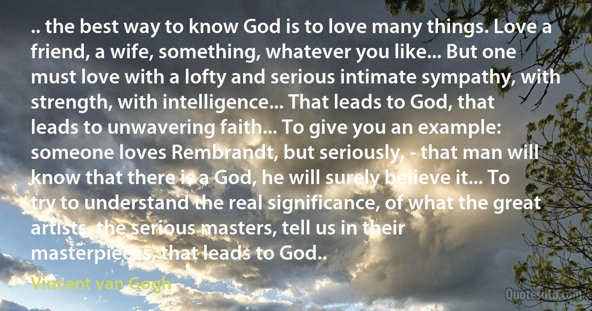 .. the best way to know God is to love many things. Love a friend, a wife, something, whatever you like... But one must love with a lofty and serious intimate sympathy, with strength, with intelligence... That leads to God, that leads to unwavering faith... To give you an example: someone loves Rembrandt, but seriously, - that man will know that there is a God, he will surely believe it... To try to understand the real significance, of what the great artists, the serious masters, tell us in their masterpieces, that leads to God.. (Vincent van Gogh)