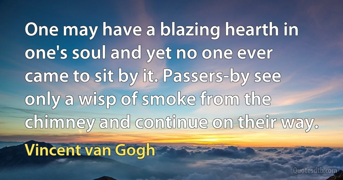 One may have a blazing hearth in one's soul and yet no one ever came to sit by it. Passers-by see only a wisp of smoke from the chimney and continue on their way. (Vincent van Gogh)