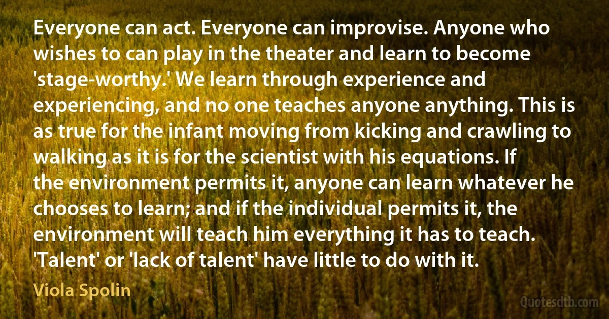 Everyone can act. Everyone can improvise. Anyone who wishes to can play in the theater and learn to become 'stage-worthy.' We learn through experience and experiencing, and no one teaches anyone anything. This is as true for the infant moving from kicking and crawling to walking as it is for the scientist with his equations. If the environment permits it, anyone can learn whatever he chooses to learn; and if the individual permits it, the environment will teach him everything it has to teach. 'Talent' or 'lack of talent' have little to do with it. (Viola Spolin)