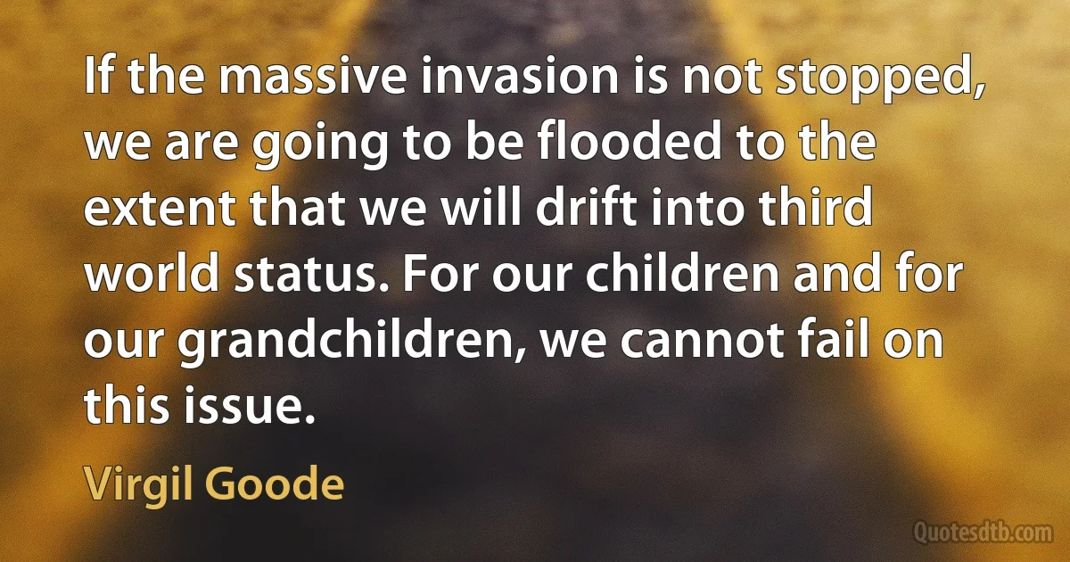 If the massive invasion is not stopped, we are going to be flooded to the extent that we will drift into third world status. For our children and for our grandchildren, we cannot fail on this issue. (Virgil Goode)