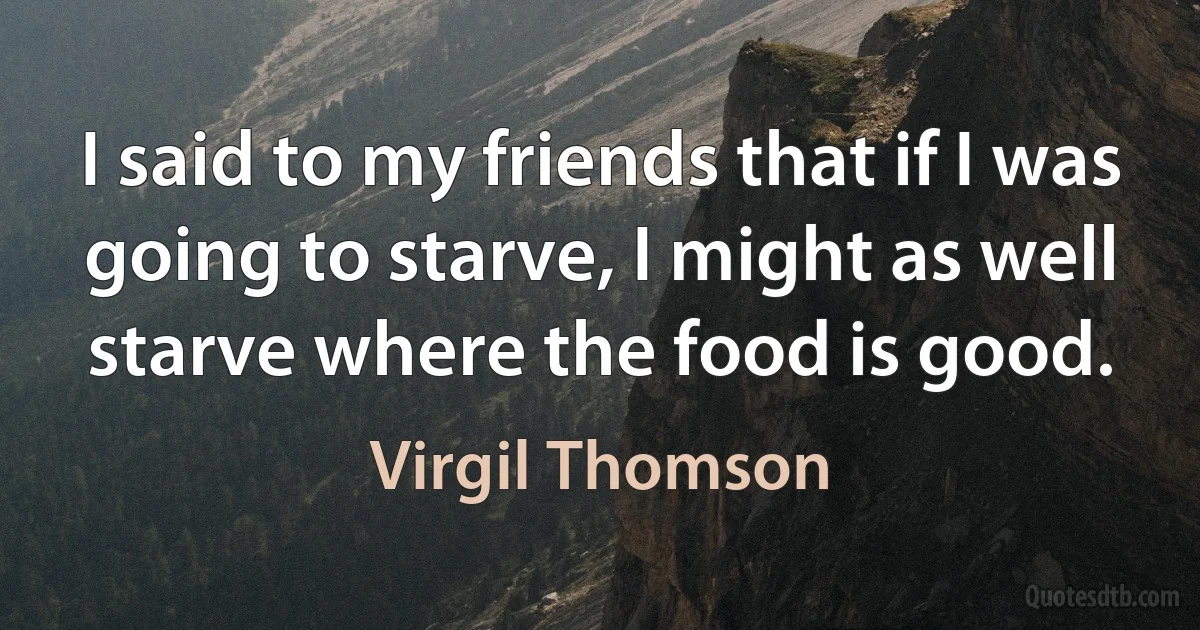 I said to my friends that if I was going to starve, I might as well starve where the food is good. (Virgil Thomson)