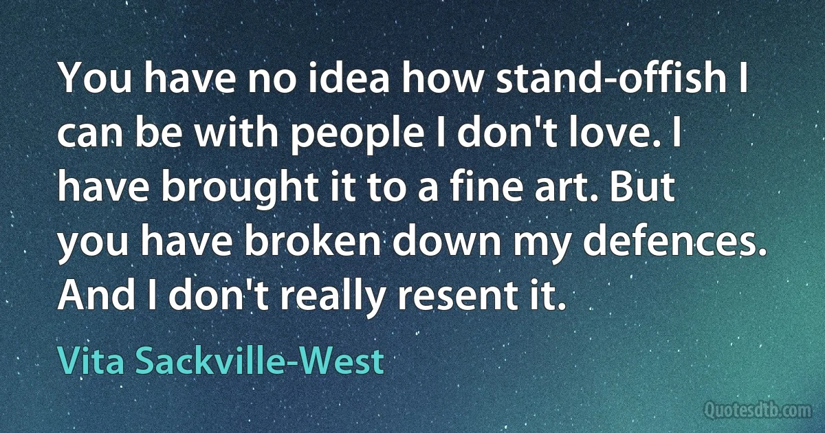 You have no idea how stand-offish I can be with people I don't love. I have brought it to a fine art. But you have broken down my defences. And I don't really resent it. (Vita Sackville-West)