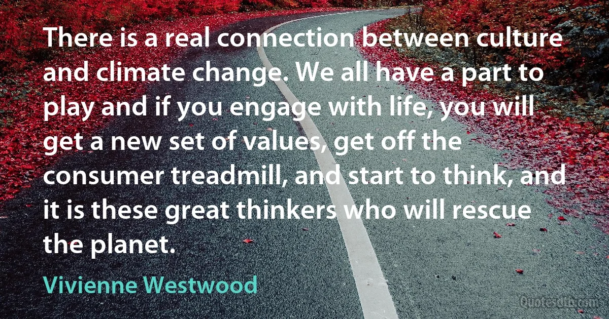 There is a real connection between culture and climate change. We all have a part to play and if you engage with life, you will get a new set of values, get off the consumer treadmill, and start to think, and it is these great thinkers who will rescue the planet. (Vivienne Westwood)