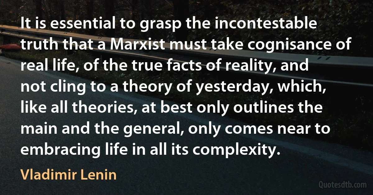 It is essential to grasp the incontestable truth that a Marxist must take cognisance of real life, of the true facts of reality, and not cling to a theory of yesterday, which, like all theories, at best only outlines the main and the general, only comes near to embracing life in all its complexity. (Vladimir Lenin)